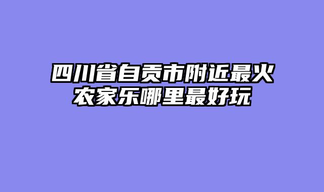 四川省自贡市附近最火农家乐哪里最好玩