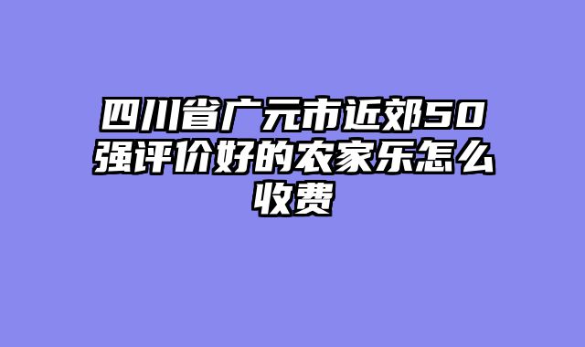 四川省广元市近郊50强评价好的农家乐怎么收费