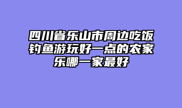 四川省乐山市周边吃饭钓鱼游玩好一点的农家乐哪一家最好