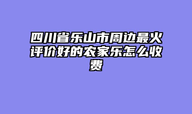 四川省乐山市周边最火评价好的农家乐怎么收费