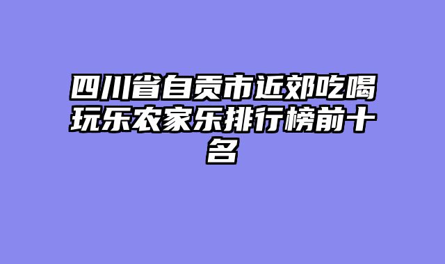 四川省自贡市近郊吃喝玩乐农家乐排行榜前十名