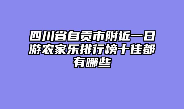 四川省自贡市附近一日游农家乐排行榜十佳都有哪些