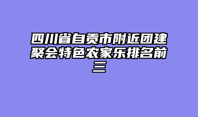 四川省自贡市附近团建聚会特色农家乐排名前三