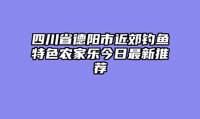 四川省德阳市近郊钓鱼特色农家乐今日最新推荐