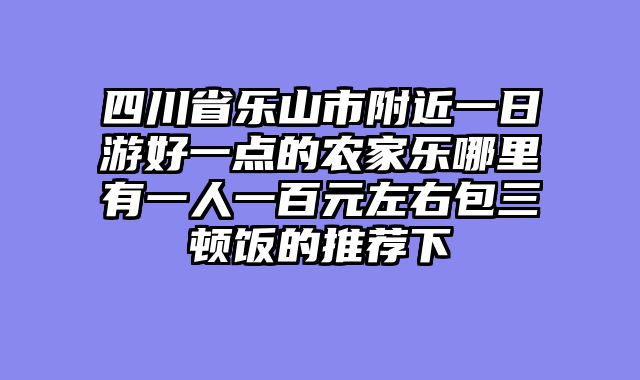 四川省乐山市附近一日游好一点的农家乐哪里有一人一百元左右包三顿饭的推荐下