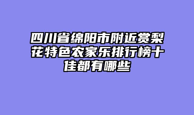 四川省绵阳市附近赏梨花特色农家乐排行榜十佳都有哪些