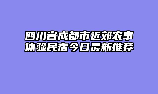 四川省成都市近郊农事体验民宿今日最新推荐