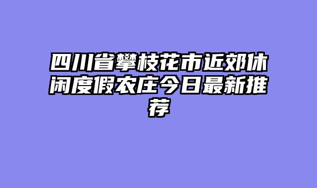 四川省攀枝花市近郊休闲度假农庄今日最新推荐