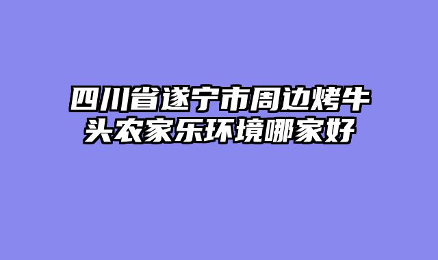 四川省遂宁市周边烤牛头农家乐环境哪家好