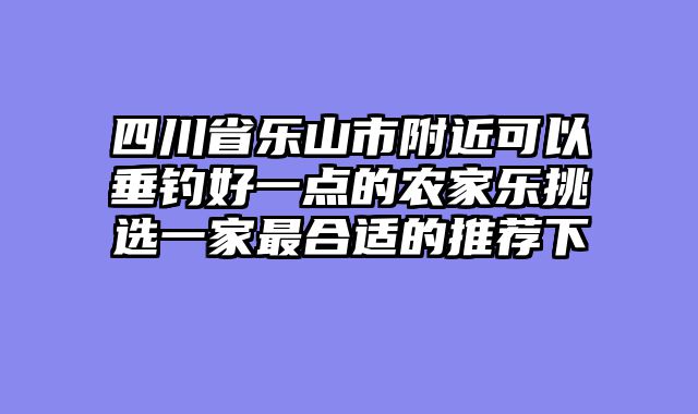 四川省乐山市附近可以垂钓好一点的农家乐挑选一家最合适的推荐下