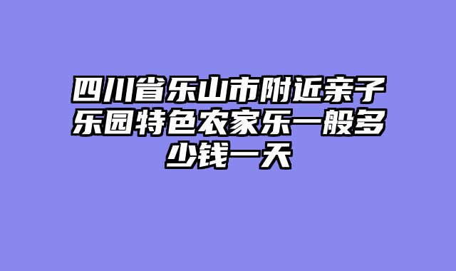 四川省乐山市附近亲子乐园特色农家乐一般多少钱一天