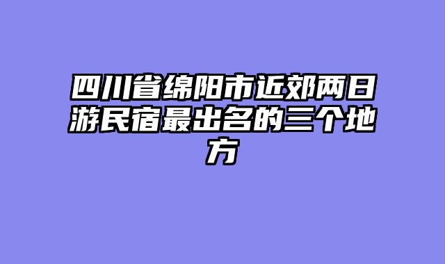 四川省绵阳市近郊两日游民宿最出名的三个地方