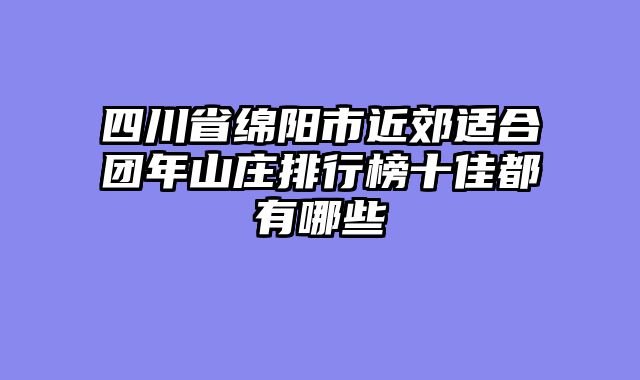 四川省绵阳市近郊适合团年山庄排行榜十佳都有哪些