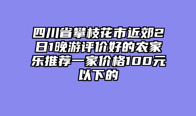 四川省攀枝花市近郊2日1晚游评价好的农家乐推荐一家价格100元以下的