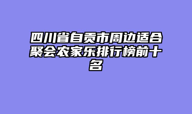四川省自贡市周边适合聚会农家乐排行榜前十名