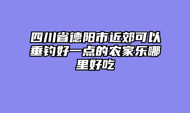 四川省德阳市近郊可以垂钓好一点的农家乐哪里好吃