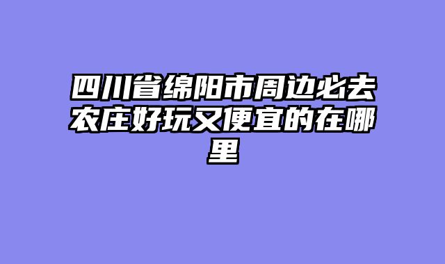四川省绵阳市周边必去农庄好玩又便宜的在哪里