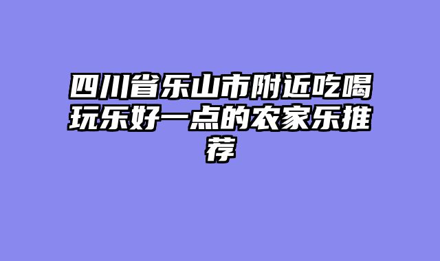 四川省乐山市附近吃喝玩乐好一点的农家乐推荐