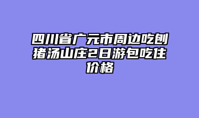 四川省广元市周边吃刨猪汤山庄2日游包吃住价格