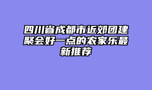 四川省成都市近郊团建聚会好一点的农家乐最新推荐
