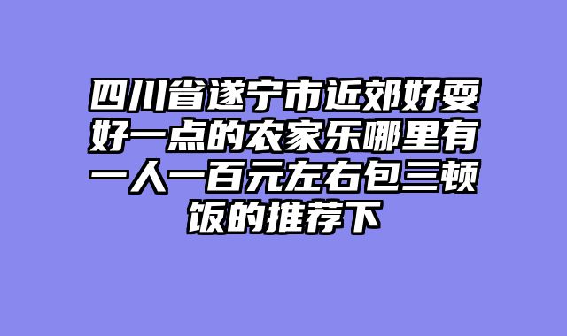 四川省遂宁市近郊好耍好一点的农家乐哪里有一人一百元左右包三顿饭的推荐下