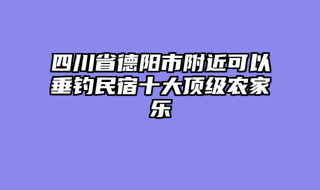 四川省德阳市附近可以垂钓民宿十大顶级农家乐