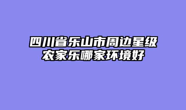 四川省乐山市周边星级农家乐哪家环境好