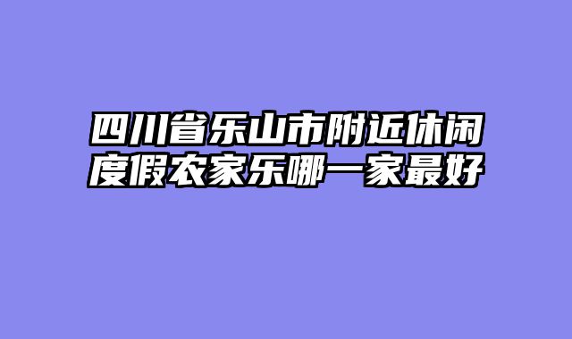 四川省乐山市附近休闲度假农家乐哪一家最好