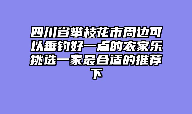 四川省攀枝花市周边可以垂钓好一点的农家乐挑选一家最合适的推荐下