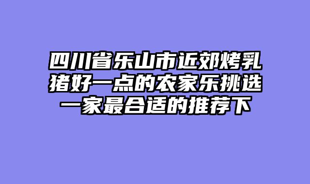 四川省乐山市近郊烤乳猪好一点的农家乐挑选一家最合适的推荐下