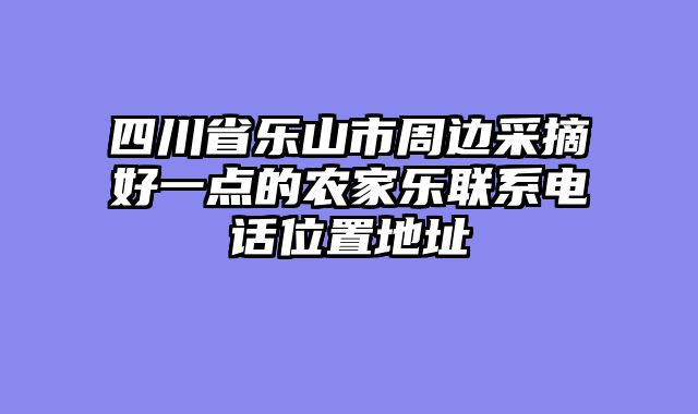 四川省乐山市周边采摘好一点的农家乐联系电话位置地址