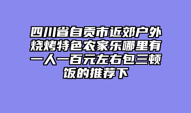 四川省自贡市近郊户外烧烤特色农家乐哪里有一人一百元左右包三顿饭的推荐下