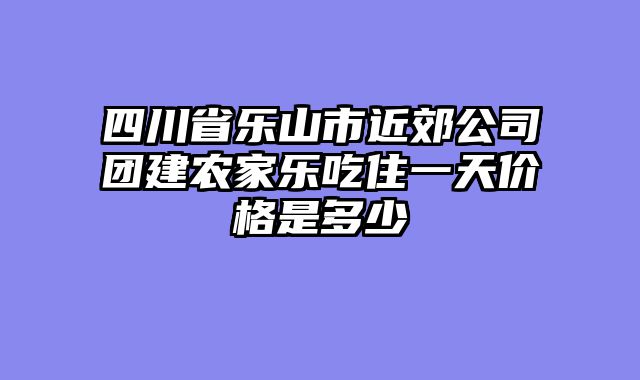 四川省乐山市近郊公司团建农家乐吃住一天价格是多少