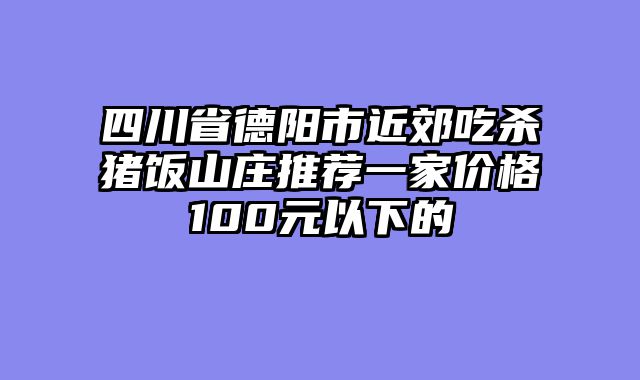 四川省德阳市近郊吃杀猪饭山庄推荐一家价格100元以下的
