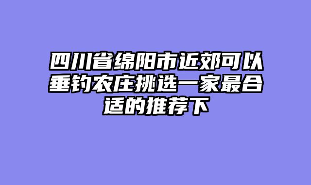 四川省绵阳市近郊可以垂钓农庄挑选一家最合适的推荐下