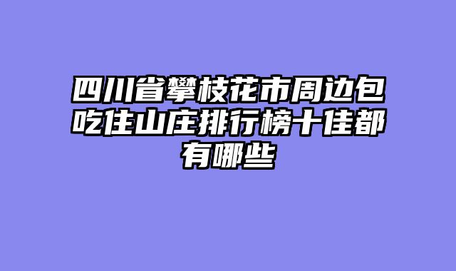 四川省攀枝花市周边包吃住山庄排行榜十佳都有哪些