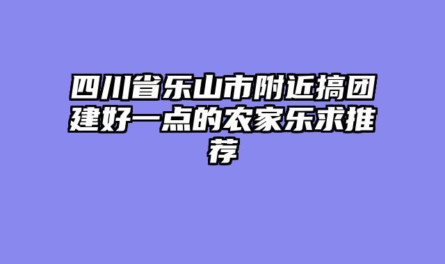 四川省乐山市附近搞团建好一点的农家乐求推荐