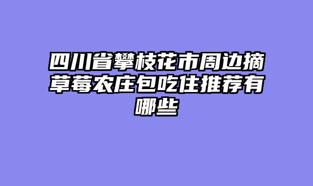 四川省攀枝花市周边摘草莓农庄包吃住推荐有哪些