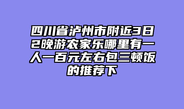 四川省泸州市附近3日2晚游农家乐哪里有一人一百元左右包三顿饭的推荐下