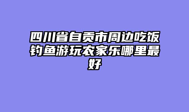 四川省自贡市周边吃饭钓鱼游玩农家乐哪里最好