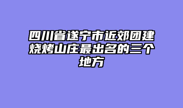 四川省遂宁市近郊团建烧烤山庄最出名的三个地方