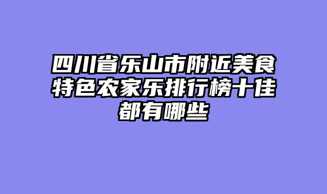 四川省乐山市附近美食特色农家乐排行榜十佳都有哪些
