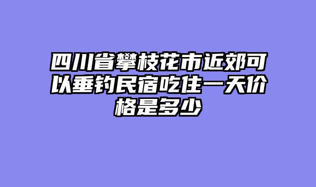 四川省攀枝花市近郊可以垂钓民宿吃住一天价格是多少