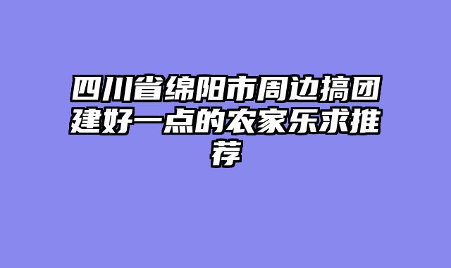 四川省绵阳市周边搞团建好一点的农家乐求推荐