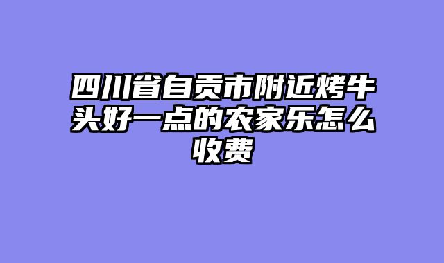 四川省自贡市附近烤牛头好一点的农家乐怎么收费