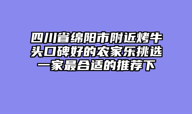 四川省绵阳市附近烤牛头口碑好的农家乐挑选一家最合适的推荐下