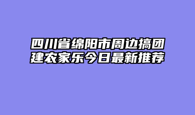 四川省绵阳市周边搞团建农家乐今日最新推荐