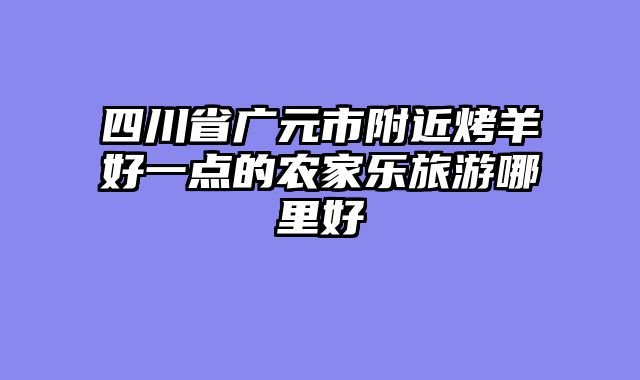 四川省广元市附近烤羊好一点的农家乐旅游哪里好