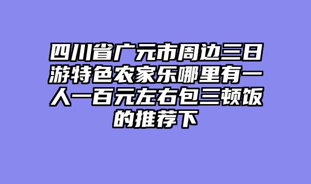 四川省广元市周边三日游特色农家乐哪里有一人一百元左右包三顿饭的推荐下