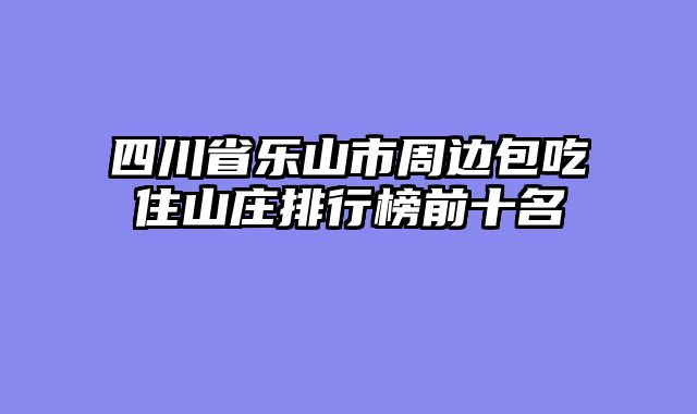 四川省乐山市周边包吃住山庄排行榜前十名